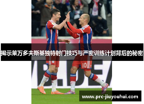 揭示莱万多夫斯基独特射门技巧与严密训练计划背后的秘密