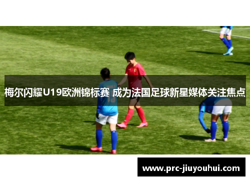梅尔闪耀U19欧洲锦标赛 成为法国足球新星媒体关注焦点