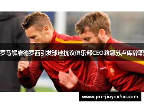 罗马解雇德罗西引发球迷抗议俱乐部CEO莉娜苏卢库辞职